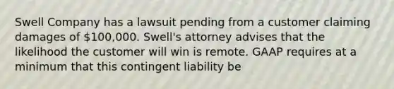 Swell Company has a lawsuit pending from a customer claiming damages of​ 100,000. Swell's attorney advises that the likelihood the customer will win is remote. GAAP requires at a minimum that this contingent liability be