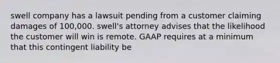 swell company has a lawsuit pending from a customer claiming damages of 100,000. swell's attorney advises that the likelihood the customer will win is remote. GAAP requires at a minimum that this contingent liability be