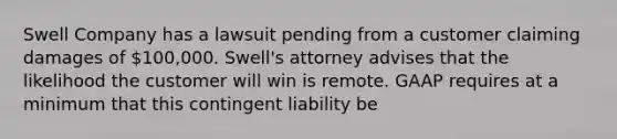 Swell Company has a lawsuit pending from a customer claiming damages of 100,000. Swell's attorney advises that the likelihood the customer will win is remote. GAAP requires at a minimum that this contingent liability be