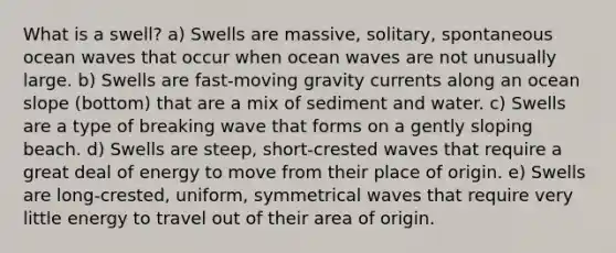 What is a swell? a) Swells are massive, solitary, spontaneous ocean waves that occur when ocean waves are not unusually large. b) Swells are fast-moving gravity currents along an ocean slope (bottom) that are a mix of sediment and water. c) Swells are a type of breaking wave that forms on a gently sloping beach. d) Swells are steep, short-crested waves that require a great deal of energy to move from their place of origin. e) Swells are long-crested, uniform, symmetrical waves that require very little energy to travel out of their area of origin.