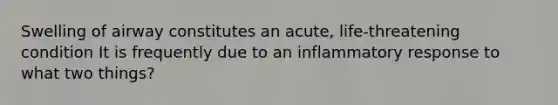 Swelling of airway constitutes an acute, life-threatening condition It is frequently due to an inflammatory response to what two things?