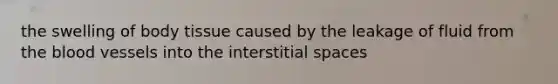 the swelling of body tissue caused by the leakage of fluid from the blood vessels into the interstitial spaces