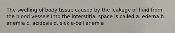 The swelling of body tissue caused by the leakage of fluid from the blood vessels into the interstitial space is called a. edema b. anemia c. acidosis d. sickle-cell anemia