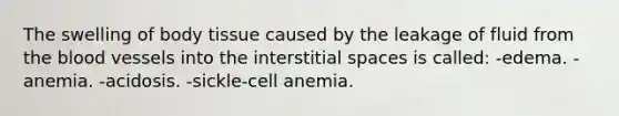 The swelling of body tissue caused by the leakage of fluid from the blood vessels into the interstitial spaces is called: -edema. -anemia. -acidosis. -sickle-cell anemia.