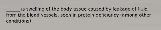 ______ is swelling of the body tissue caused by leakage of fluid from <a href='https://www.questionai.com/knowledge/k7oXMfj7lk-the-blood' class='anchor-knowledge'>the blood</a> vessels, seen in protein deficiency (among other conditions)