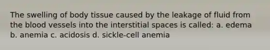 The swelling of body tissue caused by the leakage of fluid from the blood vessels into the interstitial spaces is called: a. edema b. anemia c. acidosis d. sickle-cell anemia