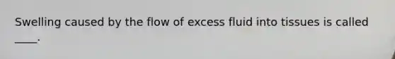 Swelling caused by the flow of excess fluid into tissues is called ____.