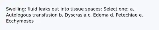 Swelling; fluid leaks out into tissue spaces: Select one: a. Autologous transfusion b. Dyscrasia c. Edema d. Petechiae e. Ecchymoses