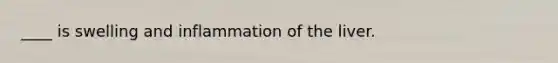 ____ is swelling and inflammation of the liver.