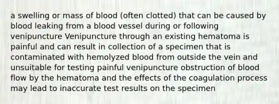 a swelling or mass of blood (often clotted) that can be caused by blood leaking from a blood vessel during or following venipuncture Venipuncture through an existing hematoma is painful and can result in collection of a specimen that is contaminated with hemolyzed blood from outside the vein and unsuitable for testing painful venipuncture obstruction of blood flow by the hematoma and the effects of the coagulation process may lead to inaccurate test results on the specimen