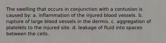 The swelling that occurs in conjunction with a contusion is caused by: a. inflammation of the injured blood vessels. b. rupture of large blood vessels in the dermis. c. aggregation of platelets to the injured site. d. leakage of fluid into spaces between the cells.