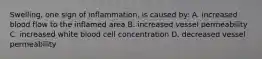 Swelling, one sign of inflammation, is caused by: A. increased blood flow to the inflamed area B. increased vessel permeability C. increased white blood cell concentration D. decreased vessel permeability