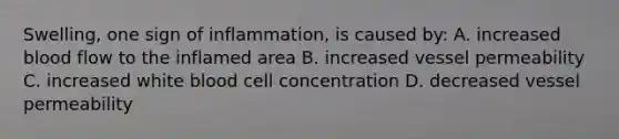 Swelling, one sign of inflammation, is caused by: A. increased blood flow to the inflamed area B. increased vessel permeability C. increased white blood cell concentration D. decreased vessel permeability