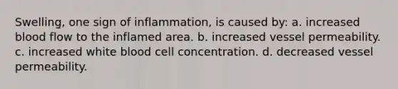 Swelling, one sign of inflammation, is caused by: a. increased blood flow to the inflamed area. b. increased vessel permeability. c. increased white blood cell concentration. d. decreased vessel permeability.