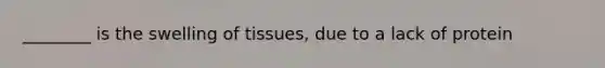 ________ is the swelling of tissues, due to a lack of protein