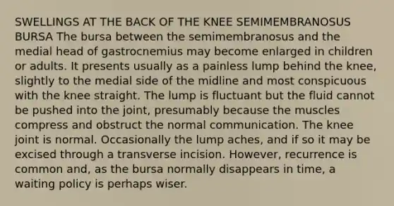 SWELLINGS AT THE BACK OF THE KNEE SEMIMEMBRANOSUS BURSA The bursa between the semimembranosus and the medial head of gastrocnemius may become enlarged in children or adults. It presents usually as a painless lump behind the knee, slightly to the medial side of the midline and most conspicuous with the knee straight. The lump is fluctuant but the fluid cannot be pushed into the joint, presumably because the muscles compress and obstruct the normal communication. The knee joint is normal. Occasionally the lump aches, and if so it may be excised through a transverse incision. However, recurrence is common and, as the bursa normally disappears in time, a waiting policy is perhaps wiser.