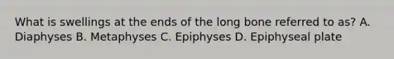 What is swellings at the ends of the long bone referred to as? A. Diaphyses B. Metaphyses C. Epiphyses D. Epiphyseal plate