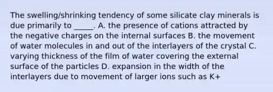 The swelling/shrinking tendency of some silicate clay minerals is due primarily to _____. A. the presence of cations attracted by the negative charges on the internal surfaces B. the movement of water molecules in and out of the interlayers of the crystal C. varying thickness of the film of water covering the external surface of the particles D. expansion in the width of the interlayers due to movement of larger ions such as K+