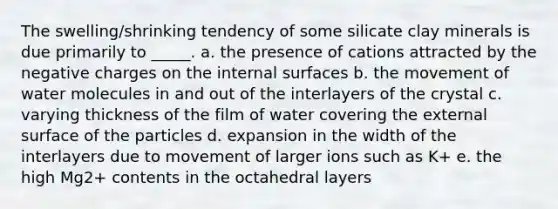 The swelling/shrinking tendency of some silicate clay minerals is due primarily to _____. a. the presence of cations attracted by the negative charges on the internal surfaces b. the movement of water molecules in and out of the interlayers of the crystal c. varying thickness of the film of water covering the external surface of the particles d. expansion in the width of the interlayers due to movement of larger ions such as K+ e. the high Mg2+ contents in the octahedral layers