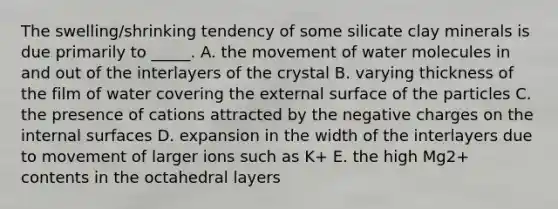 The swelling/shrinking tendency of some silicate clay minerals is due primarily to _____. A. the movement of water molecules in and out of the interlayers of the crystal B. varying thickness of the film of water covering the external surface of the particles C. the presence of cations attracted by the negative charges on the internal surfaces D. expansion in the width of the interlayers due to movement of larger ions such as K+ E. the high Mg2+ contents in the octahedral layers