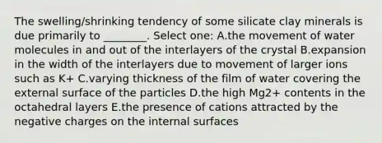 The swelling/shrinking tendency of some silicate clay minerals is due primarily to ________. Select one: A.the movement of water molecules in and out of the interlayers of the crystal B.expansion in the width of the interlayers due to movement of larger ions such as K+ C.varying thickness of the film of water covering the external surface of the particles D.the high Mg2+ contents in the octahedral layers E.the presence of cations attracted by the negative charges on the internal surfaces