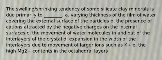 The swelling/shrinking tendency of some silicate clay minerals is due primarily to ________. a. varying thickness of the film of water covering the external surface of the particles b. the presence of cations attracted by the negative charges on the internal surfaces c. the movement of water molecules in and out of the interlayers of the crystal d. expansion in the width of the interlayers due to movement of larger ions such as K+ e. the high Mg2+ contents in the octahedral layers