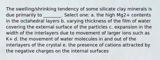 The swelling/shrinking tendency of some silicate clay minerals is due primarily to ________. Select one: a. the high Mg2+ contents in the octahedral layers b. varying thickness of the film of water covering the external surface of the particles c. expansion in the width of the interlayers due to movement of larger ions such as K+ d. the movement of water molecules in and out of the interlayers of the crystal e. the presence of cations attracted by the negative charges on the internal surfaces