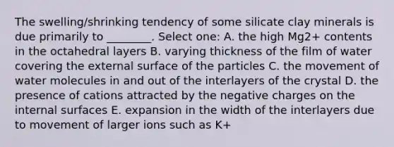 The swelling/shrinking tendency of some silicate clay minerals is due primarily to ________. Select one: A. the high Mg2+ contents in the octahedral layers B. varying thickness of the film of water covering the external surface of the particles C. the movement of water molecules in and out of the interlayers of the crystal D. the presence of cations attracted by the negative charges on the internal surfaces E. expansion in the width of the interlayers due to movement of larger ions such as K+