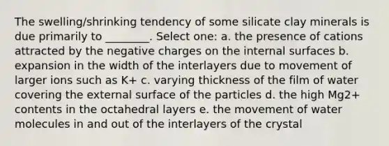 The swelling/shrinking tendency of some silicate clay minerals is due primarily to ________. Select one: a. the presence of cations attracted by the negative charges on the internal surfaces b. expansion in the width of the interlayers due to movement of larger ions such as K+ c. varying thickness of the film of water covering the external surface of the particles d. the high Mg2+ contents in the octahedral layers e. the movement of water molecules in and out of the interlayers of the crystal