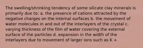 The swelling/shrinking tendency of some silicate clay minerals is primarily due to: a. the presence of cations attracted by the negative charges on the internal surfaces b. the movement of water molecules in and out of the interlayers of the crystal c. varying thickness of the film of water covering the external surface of the particles d. expansion in the width of the interlayers due to movement of larger ions such as K +