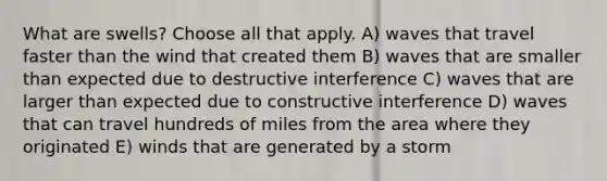 What are swells? Choose all that apply. A) waves that travel faster than the wind that created them B) waves that are smaller than expected due to destructive interference C) waves that are larger than expected due to constructive interference D) waves that can travel hundreds of miles from the area where they originated E) winds that are generated by a storm