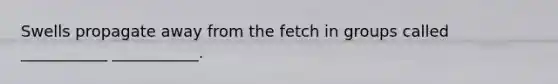 Swells propagate away from the fetch in groups called ___________ ___________.