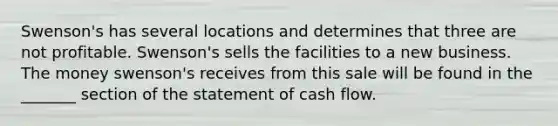 Swenson's has several locations and determines that three are not profitable. Swenson's sells the facilities to a new business. The money swenson's receives from this sale will be found in the _______ section of the statement of cash flow.