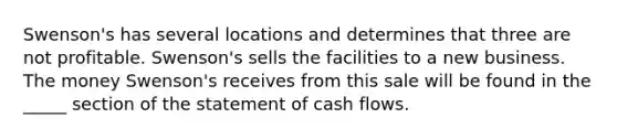 Swenson's has several locations and determines that three are not profitable. Swenson's sells the facilities to a new business. The money Swenson's receives from this sale will be found in the _____ section of the statement of cash flows.