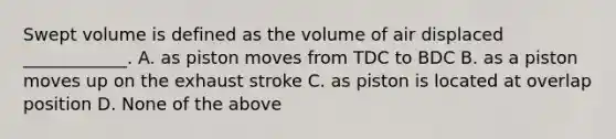 Swept volume is defined as the volume of air displaced ____________. A. as piston moves from TDC to BDC B. as a piston moves up on the exhaust stroke C. as piston is located at overlap position D. None of the above