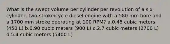 What is the swept volume per cylinder per revolution of a six-cylinder, two-stroke/cycle diesel engine with a 580 mm bore and a 1700 mm stroke operating at 100 RPM? a.0.45 cubic meters (450 L) b.0.90 cubic meters (900 L) c.2.7 cubic meters (2700 L) d.5.4 cubic meters (5400 L)