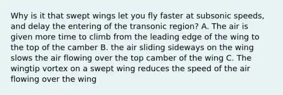 Why is it that swept wings let you fly faster at subsonic speeds, and delay the entering of the transonic region? A. The air is given more time to climb from the leading edge of the wing to the top of the camber B. the air sliding sideways on the wing slows the air flowing over the top camber of the wing C. The wingtip vortex on a swept wing reduces the speed of the air flowing over the wing