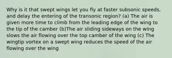 Why is it that swept wings let you fly at faster subsonic speeds, and delay the entering of the transonic region? (a) The air is given more time to climb from the leading edge of the wing to the tip of the camber (b)The air sliding sideways on the wing slows the air flowing over the top camber of the wing (c) The wingtip vortex on a swept wing reduces the speed of the air flowing over the wing