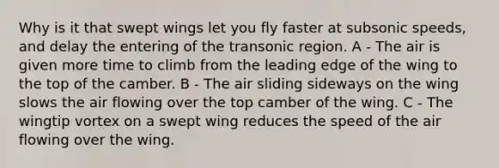 Why is it that swept wings let you fly faster at subsonic speeds, and delay the entering of the transonic region. A - The air is given more time to climb from the leading edge of the wing to the top of the camber. B - The air sliding sideways on the wing slows the air flowing over the top camber of the wing. C - The wingtip vortex on a swept wing reduces the speed of the air flowing over the wing.