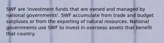 SWF are 'investment funds that are owned and managed by national governments'. SWF accumulate from trade and budget surpluses or from the exporting of natural resources. National governments use SWF to invest in overseas assets that benefit that country.