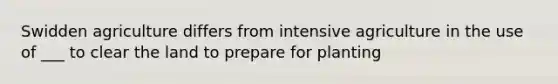 Swidden agriculture differs from intensive agriculture in the use of ___ to clear the land to prepare for planting