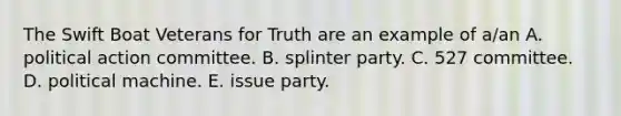 The Swift Boat Veterans for Truth are an example of a/an A. political action committee. B. splinter party. C. 527 committee. D. political machine. E. issue party.