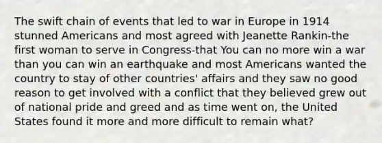 The swift chain of events that led to war in Europe in 1914 stunned Americans and most agreed with Jeanette Rankin-the first woman to serve in Congress-that You can no more win a war than you can win an earthquake and most Americans wanted the country to stay of other countries' affairs and they saw no good reason to get involved with a conflict that they believed grew out of national pride and greed and as time went on, the United States found it more and more difficult to remain what?