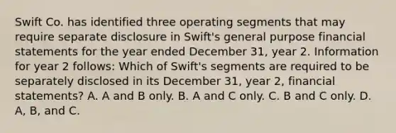 Swift Co. has identified three operating segments that may require separate disclosure in Swift's general purpose financial statements for the year ended December 31, year 2. Information for year 2 follows: Which of Swift's segments are required to be separately disclosed in its December 31, year 2, financial statements? A. A and B only. B. A and C only. C. B and C only. D. A, B, and C.