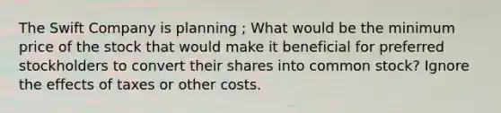 The Swift Company is planning ; What would be the minimum price of the stock that would make it beneficial for preferred stockholders to convert their shares into common stock? Ignore the effects of taxes or other costs.