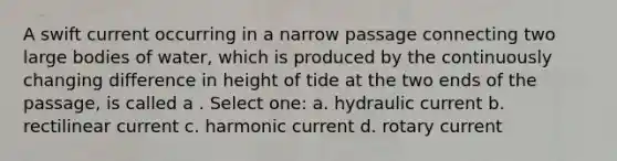 A swift current occurring in a narrow passage connecting two large bodies of water, which is produced by the continuously changing difference in height of tide at the two ends of the passage, is called a . Select one: a. hydraulic current b. rectilinear current c. harmonic current d. rotary current