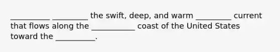 __________ _________ the swift, deep, and warm _________ current that flows along the ___________ coast of the United States toward the __________.