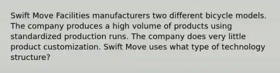 Swift Move Facilities manufacturers two different bicycle models. The company produces a high volume of products using standardized production runs. The company does very little product customization. Swift Move uses what type of technology structure?