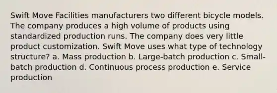 Swift Move Facilities manufacturers two different bicycle models. The company produces a high volume of products using standardized production runs. The company does very little product customization. Swift Move uses what type of technology structure? a. Mass production b. Large-batch production c. Small-batch production d. Continuous process production e. Service production