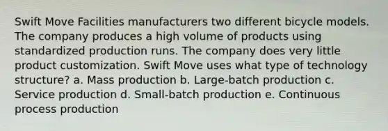 Swift Move Facilities manufacturers two different bicycle models. The company produces a high volume of products using standardized production runs. The company does very little product customization. Swift Move uses what type of technology structure? a. Mass production b. Large-batch production c. Service production d. Small-batch production e. Continuous process production